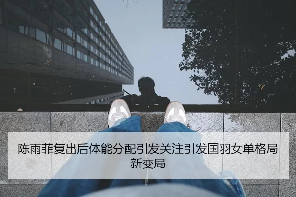 陈雨菲复出后体能分配引发关注引发国羽女单格局新变局