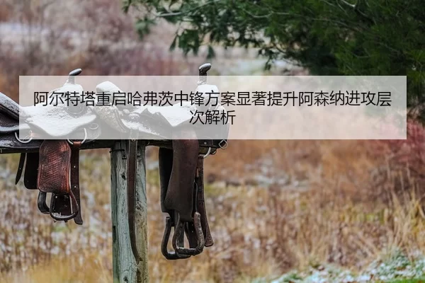 阿尔特塔重启哈弗茨中锋方案显著提升阿森纳进攻层次解析
