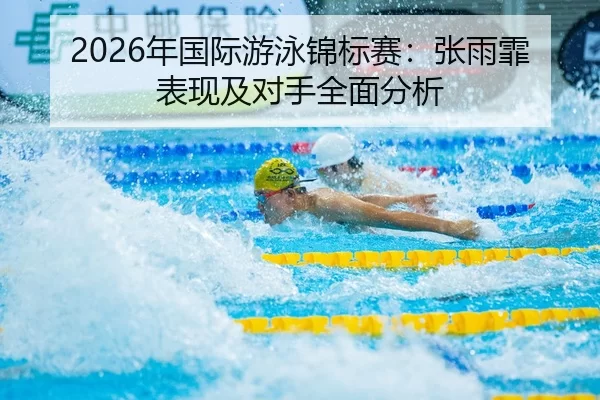 2026年国际游泳锦标赛：张雨霏表现及对手全面分析
