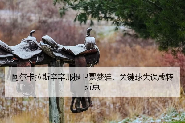 阿尔卡拉斯辛辛那提卫冕梦碎，关键球失误成转折点