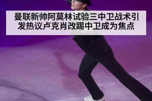 曼联新帅阿莫林试验三中卫战术引发热议卢克肖改踢中卫成为焦点