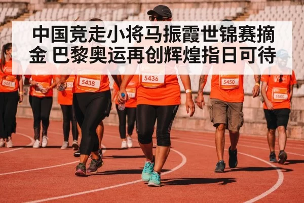 中国竞走小将马振霞世锦赛摘金 巴黎奥运再创辉煌指日可待