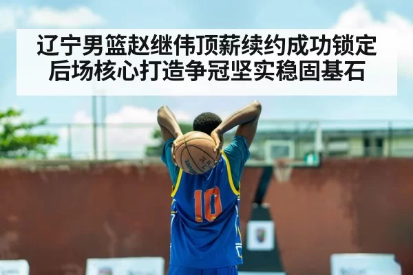 辽宁男篮赵继伟顶薪续约成功锁定后场核心打造争冠坚实稳固基石