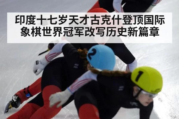 印度十七岁天才古克什登顶国际象棋世界冠军改写历史新篇章