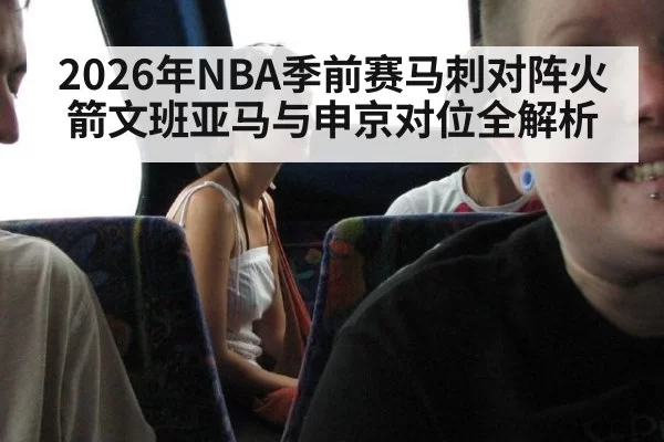 2026年NBA季前赛马刺对阵火箭文班亚马与申京对位全解析